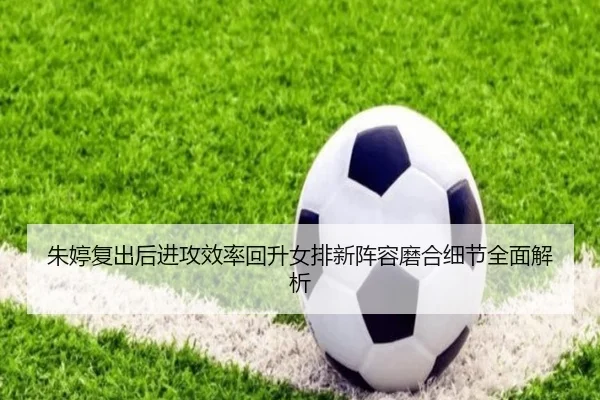 朱婷复出后进攻效率回升女排新阵容磨合细节全面解析(LEWANSPORTS)
